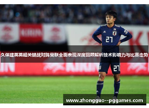 久保建英英超关键战对阵曼联全面表现深度回顾解析技术影响力与比赛走势
