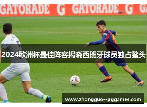 2024欧洲杯最佳阵容揭晓西班牙球员独占鳌头 2024欧洲杯最佳阵容揭晓西班牙球员独占鳌头