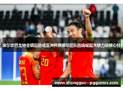 埃尔坎巴戈特坐镇后防成亚洲杯屏障印尼队防线崛起关键力量核心柱