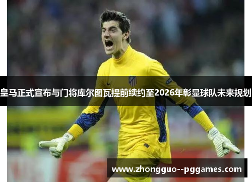 皇马正式宣布与门将库尔图瓦提前续约至2026年彰显球队未来规划