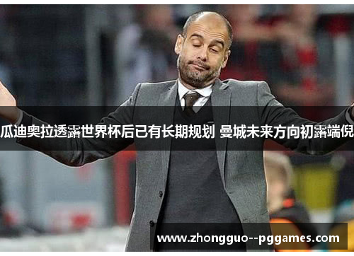 瓜迪奥拉透露世界杯后已有长期规划 曼城未来方向初露端倪